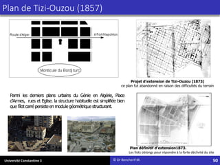 Université Constantine 3
Plan de Tizi-Ouzou (1857)
Parmi les derniers plans urbains du Génie en Algérie, Place
d'Armes, rues et Eglise. la structure habituelle est simplifiée bien
que l'îlot carré persiste en module géométrique structurant.
© Dr Bencherif M. 50
Projet d'extension de Tizi-Ouzou (1873)
ce plan fut abandonné en raison des difficultés du terrain
Plan définitif d'extension1873.
Les îlots oblongs pour répondre à la forte déclivité du site
 