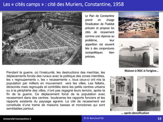 Université Constantine 3
Les « cités camps » : cité des Muriers, Constantine, 1958
Maison à RDC à l’origine…
… après densification
© Dr Bencherif M.
Le Plan de Constantine
prend en charge
l’éradication de l’habitat
précaire et propose les
cités de recasement
comme une réponse au
problème, leur
apparition est souvent
liée à des conjonctures
sociopolitiques bien
précises.
Pendant la guerre, où l’insécurité, les destructions des mechtas, les
déplacements forcés des ruraux avec la politique des zones interdites,
les « regroupements », les « recasements », tous ceux-ci ont mis la
population par milliers en mouvement vers les villes. Les fellahs,
déracinés mais regroupés et contrôlés dans les petits centres urbains
ou à la périphérie des villes, n’ont pas regagné leurs terroirs, après la
fin de la guerre. Ce déplacement forcé de la population avec
recasement dans des centres bouleverse les rapports fonciers et les
rapports existants du paysage agraire. La cité de recasement est
constituée d’une trame de maisons basses et monotones qui sont
semblables partout.
53
 