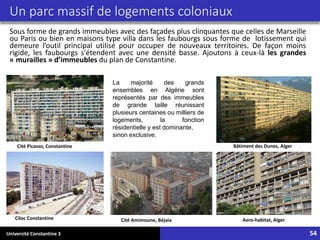 Université Constantine 3 54
Un parc massif de logements coloniaux
Sous forme de grands immeubles avec des façades plus clinquantes que celles de Marseille
ou Paris ou bien en maisons type villa dans les faubourgs sous forme de lotissement qui
demeure l’outil principal utilisé pour occuper de nouveaux territoires. De façon moins
rigide, les faubourgs s'étendent avec une densité basse. Ajoutons à ceux-là les grandes
« murailles » d’immeubles du plan de Constantine.
La majorité des grands
ensembles en Algérie sont
représentés par des immeubles
de grande taille réunissant
plusieurs centaines ou milliers de
logements, la fonction
résidentielle y est dominante,
sinon exclusive.
Cité Amimoune, Béjaia Aero-habitat, Alger
Bâtiment des Dunes, Alger
Ciloc Constantine
Cité Picasso, Constantine
 