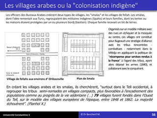 Université Constantine 3 56
Village de fellahs aux environs d’ Orléasnville
En créant les villages arabes et les smalas, ils cherchèrent, "surtout dans le Tell occidental, à
regrouper les tribus semi-nomades en villages compacts, plus favorables à l'encadrement des
populations comme au progrès de la vie sédentaire (…) 79 villages furent fondés dans l'Ouest
du Tell, sur le modèle des villages européens de l'époque, entre 1848 et 1862. La majorité
échouèrent". (Planhol X.)
Plan de Smala
© Dr Bencherif M.
Les villages arabes ou la "colonisation indigène"
Les officiers des Bureaux Arabes créèrent deux types de villages, les "smalas" et les villages de fellah. Les smalas,
dont l'idée remontait aux Turcs, regroupaient des militaires indigènes (Spahis) et leurs familles, dont les tentes ou
les maisons étaient protégées par un ou plusieurs bordj (bastion). Chaque famille recevait un lot de terres.
Organiséssurunmodèlemilitaireavec
des rues en échiquier et la mosquée
au centre, ces villages ont constitué
pour Bugeaud une stratégie d'alliance
avec les tribus rencontrées -
combattues - notamment dans la
Mitidja en appliquant la politique de
"récompense pour services rendus à
la France" à l'égard des tribus, ayant
alors déposé les armes (1840), et
collaborantavecleconquérant.
 