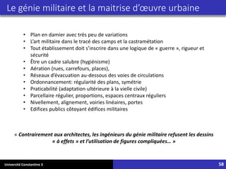 Université Constantine 3 58
Le génie militaire et la maitrise d’œuvre urbaine
• Plan en damier avec très peu de variations
• L’art militaire dans le tracé des camps et la castramétation
• Tout établissement doit s’inscrire dans une logique de « guerre », rigueur et
sécurité
• Être un cadre salubre (hygiénisme)
• Aération (rues, carrefours, places),
• Réseaux d’évacuation au-dessous des voies de circulations
• Ordonnancement: régularité des plans, symétrie
• Praticabilité (adaptation ultérieure à la vielle civile)
• Parcellaire régulier, proportions, espaces centraux réguliers
• Nivellement, alignement, voiries linéaires, portes
• Edifices publics côtoyant édifices militaires
« Contrairement aux architectes, les ingénieurs du génie militaire refusent les dessins
« à effets » et l’utilisation de figures compliquées… »
 