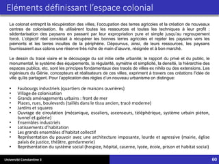 Université Constantine 3 60
Eléments définissant l’espace colonial
• Faubourgs industriels (quartiers de maisons ouvrières)
• Village de colonisation
• Grands aménagements urbains : front de mer
• Places, rues, boulevards (taillés dans le tissu ancien, tracé moderne)
• Jardins et squares
• Ouvrage de circulation (mécanique, escaliers, ascenseurs, téléphérique, système urbain piéton,
tunnel et galerie)
• Ensembles industriels
• Lotissements d’habitation
• Les grands ensembles d'habitat collectif
• Représentation du pouvoir avec une architecture imposante, lourde et agressive (mairie, église
palais de justice, théâtre, gendarmerie)
• Représentation du système social (hospice, hôpital, caserne, lycée, école, prison et habitat social)
Le colonat entreprit la récupération des villes, l’occupation des terres agricoles et la création de nouveaux
centres de colonisation. Ils utilisèrent toutes les ressources et toutes les techniques à leur profit ;
sédentarisation des paysans en passant par leur expropriation pure et simple jusqu’au regroupement
forcé. L’objectif réel consistait à récupérer les bonnes terres agricoles et rejeter les paysans vers les
piémonts et les terres incultes de la périphérie. Dépourvus, ainsi, de leurs ressources, les paysans
fournissaient aux colons une réserve très riche de main d’œuvre, résignée et à bon marché.
Le dessin du tracé viaire et le découpage du sol initie cette urbanité; le rapport du privé et du public, le
monumental, le système des équipements, la régularité, symétrie et simplicité, la densité, la hiérarchie des
espaces publics, etc, sont les principes fondamentaux des tracés de villes ex nihilo ou des extensions. Les
ingénieurs du Génie, concepteurs et réalisateurs de ces villes, expriment à travers ces créations l'idée de
ville qu'ils partagent. Pour l’application des règles d’un nouveau urbanisme on distingue:
 