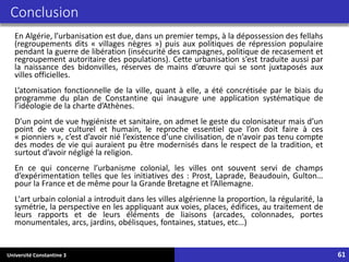 Université Constantine 3 61
Conclusion
En Algérie, l’urbanisation est due, dans un premier temps, à la dépossession des fellahs
(regroupements dits « villages nègres ») puis aux politiques de répression populaire
pendant la guerre de libération (insécurité des campagnes, politique de recasement et
regroupement autoritaire des populations). Cette urbanisation s’est traduite aussi par
la naissance des bidonvilles, réserves de mains d’œuvre qui se sont juxtaposés aux
villes officielles.
L’atomisation fonctionnelle de la ville, quant à elle, a été concrétisée par le biais du
programme du plan de Constantine qui inaugure une application systématique de
l’idéologie de la charte d’Athènes.
D’un point de vue hygiéniste et sanitaire, on admet le geste du colonisateur mais d’un
point de vue culturel et humain, le reproche essentiel que l’on doit faire à ces
« pionniers », c’est d’avoir nié l’existence d’une civilisation, de n’avoir pas tenu compte
des modes de vie qui auraient pu être modernisés dans le respect de la tradition, et
surtout d’avoir négligé la religion.
En ce qui concerne l’urbanisme colonial, les villes ont souvent servi de champs
d’expérimentation telles que les initiatives des : Prost, Laprade, Beaudouin, Gulton…
pour la France et de même pour la Grande Bretagne et l’Allemagne.
L'art urbain colonial a introduit dans les villes algérienne la proportion, la régularité, la
symétrie, la perspective en les appliquant aux voies, places, édifices, au traitement de
leurs rapports et de leurs éléments de liaisons (arcades, colonnades, portes
monumentales, arcs, jardins, obélisques, fontaines, statues, etc…)
 