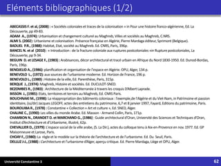 Université Constantine 3 62
ABECASSIS F. et al, (2008) : « Sociétés coloniales et traces de la colonisation » in Pour une histoire franco-algérienne, Ed. La
Découverte,pp 49-83.
ADAM A., (1974): Urbanisation et changement culturelau Maghreb, Villes et sociétés au Maghreb, C.NRS.
ALMI S. (2002): Urbanisme et colonisation. Présence françaiseen Algérie,PierreMardaga éditeur,Sprimont (Belgique).
BADUEL P.R., (1988): Habitat, Etat, société au Maghreb. Ed. CNRS,Paris, 396p.
BANCEL N. et al (2010) : « Introduction : de la fracturecoloniale aux rupturespostcoloniales »in Rupturepostcoloniales, La
Découverte,pp 9-34.
BEGUIN D. et LESAGE F., (1983) : Arabisances, décor architecturalet tracé urbain en Afrique du Nord 1830-1950. Ed. Dunod-Bordas,
Paris, 196p.
BENDJELID A., (1986): planification et organisation de l'espace en Algérie. OPU, Alger, 134 p.
BENEVOLO L., (1972): aux sources de l'urbanisme moderne. Ed. Horizon de France,196 p.
BENEVOLOL., (1980) : Histoire de la ville, Ed. Parenthèse, Paris, 315p.
BERQUE J., (1974): Maghreb, Histoire et sociétés. Ed. DUCULOT-SNED.
BEZOMBES R., (1983) : Architecturede la Méditerranéeà traversles croquis D’Albert Laprade.
BISSON J., (1985): Etats, territoireset terroirsau Maghreb, Ed. CNRS Paris.
BOUCHNAKI M., (1998): La réappropriationdes bâtiments coloniaux: l'exemple,de l'Algérieet du Viet-Nam, in Patrimoineet passion
identitaire,(ss/dir) Jacques LEGOFF, actes des entretiens du patrimoine, 6,7 et 8 janvier 1997, Fayard,Editions du patrimoine, Paris.
BOUROUIBAR., (1978) : Constantine « Collection « Art et culture», Ed. SNED, Alger.
CHALINE C., (1990): Les villes du monde Arabe. Ed. Masson - Armand Collin,Paris, 171p.
CHAMBON N., DRANDET D. et MARCHAND G., (1986) : Guide architecturald’Oran, Université des Sciences et Techniques d’Oran,
Institut d’Architectureet d’Urbanisme, illustré, 62p.
CHEVALLIER D., (1979): L'espace social de la ville arabe, (S. La Dir.), actes du colloque tenu à Aix-en-Provenceen nov. 1977. Ed. GP
Maisonneuve et Larose, Paris.
CHOAY F., (1980): La règleet le modèle sur la théorie de l’architectureet de l’urbanisme. Ed. Du Seuil, Paris.
DELLUZ J-J., (1988) : L’architectureet l’urbanismed’Alger, aperçu critique.Ed. PierreMardaga,Liège et OPU, Alger.
Eléments bibliographiques (1/2)
 