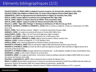 Université Constantine 3 63
COLLECTIF (SS/Dir) J F TROIN, (1985):Le Maghreb, hommes et espaces. Ed. Armand Colin, collection U, Paris, 360 p.
COLLECTIF,(1984):Villesd’Algérie au XIXème siècle. Ed. Centre Culturel Algérien (Paris)et ENAP (Alger),203p.
CORNATON M., (1967):les regroupements de la décolonisation en Algérie, Ed. Ouvrières, Paris, 291p.
COTE M., (1983):L'espace algérien, les prémices d'un aménagement OPU, Alger, 278p.
COTE M., (1993) : L’Algérie ou l’espace retourné, Ed. MEDIA –PLUS, Constantine, 362p.
COTE M., (1996) : L’Algérie : espace et société. Ed. Masson/ Armand Collin, Paris, 249p.
DELLUZ J-J., (1980) : "Alger 1962: l'héritage" in Technique et Architecture, N° 329, Fev-mar, pp, 34-52.
DUCHAC R., SAUSON H., ETIENNE B. et FRANCHET J., (1974): Villes et sociétés au Maghreb : Etudes sur l’urbanisation.Ed. CNRS,
Paris, 232p.
FALCK F., (1930): "Notre domaine colonial : l'Algérie",un siècle de colonisation française,Alger,
GANIAGE J., (1959) : Les origines du protectoratfrançais en Tunisie (1861-1881), Paris.
GUIAUCHAIN G., (1905) : « Alger » Ed. de l’imprimeriealgérienne,Alger-mustapha.
LACOSTE C. et Y., (2004) : Maghreb. Peuples et civilisations, Ed. La Découverte, Paris.
LACOSTE Y., NOUSCHI A., PRENANT A., (1960): l'Algérie,passé et présent. Editions sociales, Paris.
LAROUI A., (1970) : L’histoire du Maghreb. T1, T2. Ed. Maspero, Paris.
LESPES R., (2003) : Oran,Etude de géographieet d’histoireurbaine, Ed. Bel Horizon,453p.
MALVERTI X. et PICARD A., (1987): Villes et colonisation: Algérie 1830-1870-Doctorat (le 3ème cycle.) Paris XII.
MALVERTI X. et PICARD A., (1993): Les tracés de ville et savoir des ingénieurs du génie. Villes coloniales en Algérie, Bureau de la
recherchearchitecturale.Paris.
MALVERTI X. ET PINON P. (1996): (ouvrage collectif sous la direction de) - La ville régulière,modèles et tracés, Picard éditeur,Paris,.
MUMFORD L., (1964): La cité à travers l’histoire.Ed. Le Seuil, Paris.
OULEBSIRN., (2004) : Les usages du patrimoine : monuments musées et politique coloniale en Algérie (1830-1930), Ed. la maison
des sciences de l’homme, Paris, 428p.
PELLETIER J. et DELFANTE Ch., (1977) : Ville et urbanisme dans le monde, Ed. Masson, Paris.
RIEUX J.-P., (1997):Décolonisation et patrimoine, in Scienceet consciencedu patrimoine, (ss/dir) PierreNORA,Actes des ateliers du
patrimoine, 28,28 et 30 novembre1994, Paris, Fayard,Editions du patrimoine,, pp289-296.
TOUAA, N., (1981) : Urbanisme islamique, urbanisme colonial ? Diplôme théorique d’architecture, E.P.F.L.,Lausanne.
Eléments bibliographiques (2/2)
 
