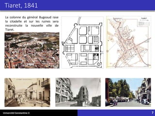 Université Constantine 3 7
Tiaret, 1841
La colonne du général Bugeaud rase
la citadelle et sur les ruines sera
reconstruite la nouvelle ville de
Tiaret.
 