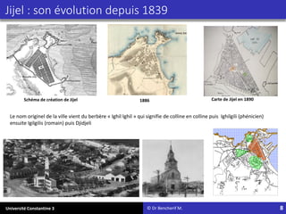 Université Constantine 3 8
© Dr Bencherif M.
Jijel : son évolution depuis 1839
1886 Carte de Jijel en 1890
Le nom originel de la ville vient du berbère « Ighil Ighil » qui signifie de colline en colline puis Ighilgili (phénicien)
ensuite Igilgilis (romain) puis Djidjeli
Schéma de création de Jijel
 