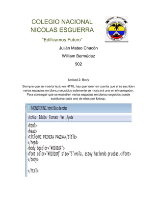 COLEGIO NACIONAL
NICOLAS ESGUERRA
“Edificamos Futuro”
Julián Mateo Chacón
William Bermúdez
902
Unidad 2: Body
Siempre que se inserta texto en HTML hay que tener en cuenta que si se escriben
varios espacios en blanco seguidos solamente se mostrará uno en el navegador.
Para conseguir que se muestren varios espacios en blanco seguidos puede
sustituirse cada uno de ellos por .