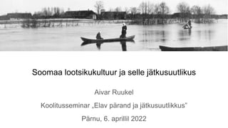 Soomaa lootsikukultuur ja selle jätkusuutlikus
Aivar Ruukel
Koolitusseminar „Elav pärand ja jätkusuutlikkus”
Pärnu, 6. aprillil 2022
 