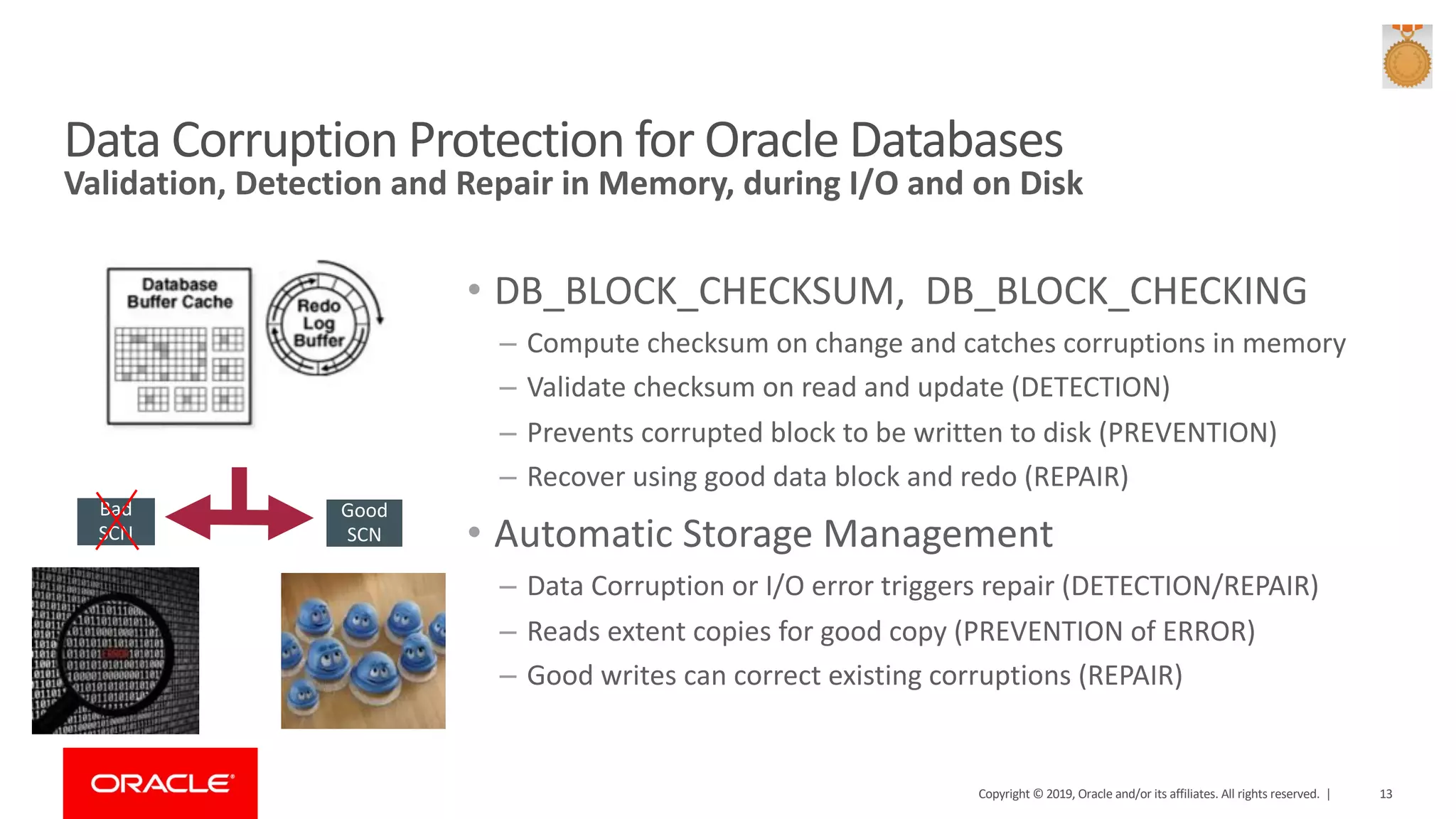 Validation, Detection and Repair in Memory, during I/O and on Disk Data Corruption Protection for Oracle Databases • DB_BLOCK_CHECKSUM, DB_BLOCK_CHECKING – Compute checksum on change and catches corruptions in memory – Validate checksum on read and update (DETECTION) – Prevents corrupted block to be written to disk (PREVENTION) – Recover using good data block and redo (REPAIR) • Automatic Storage Management – Data Corruption or I/O error triggers repair (DETECTION/REPAIR) – Reads extent copies for good copy (PREVENTION of ERROR) – Good writes can correct existing corruptions (REPAIR) Bad SCN Good SCN Copyright © 2019, Oracle and/or its affiliates. All rights reserved. | 13 