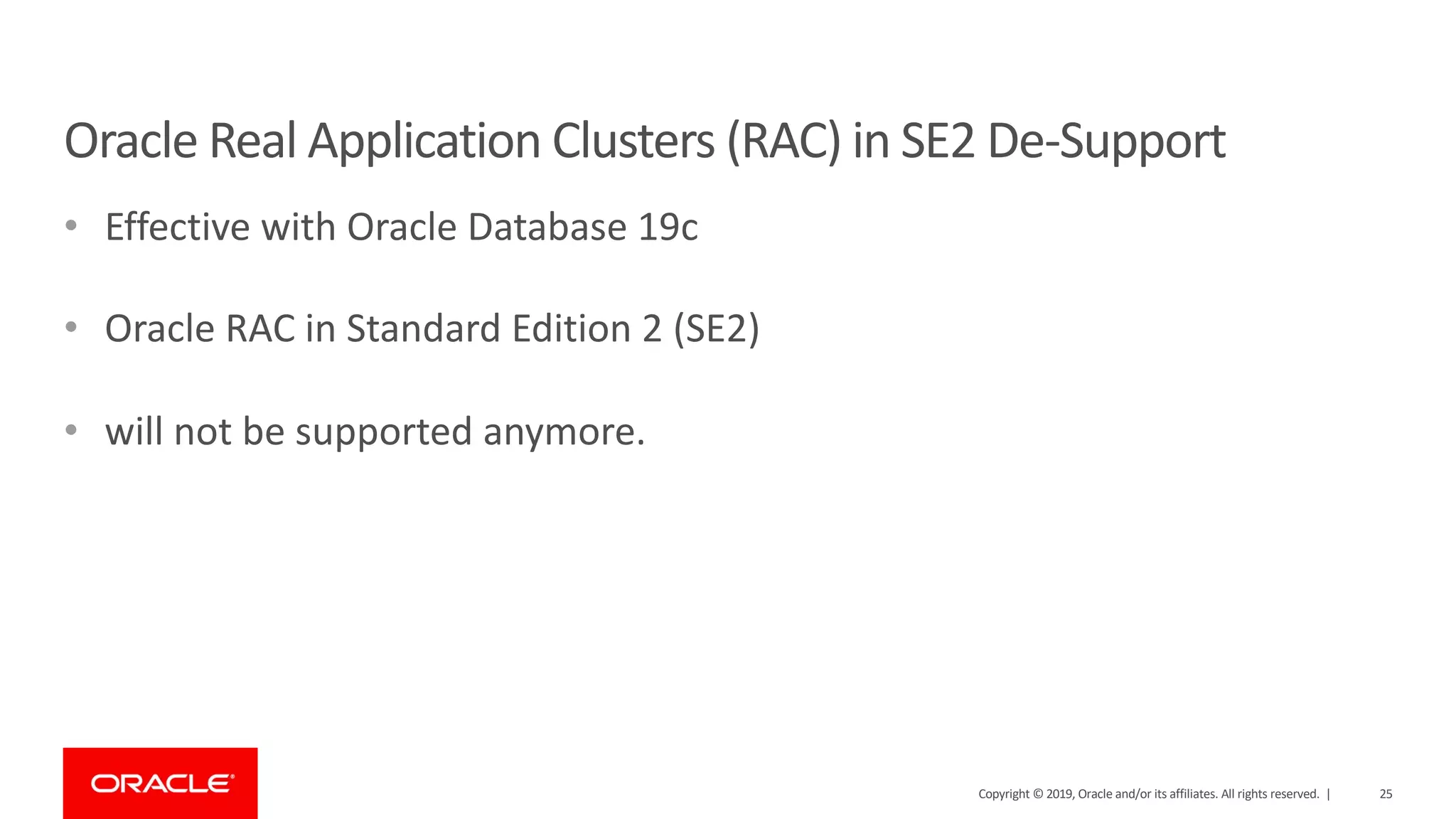 Oracle Real Application Clusters (RAC) in SE2 De-Support • Effective with Oracle Database 19c • Oracle RAC in Standard Edition 2 (SE2) • will not be supported anymore. Copyright © 2019, Oracle and/or its affiliates. All rights reserved. | 25 