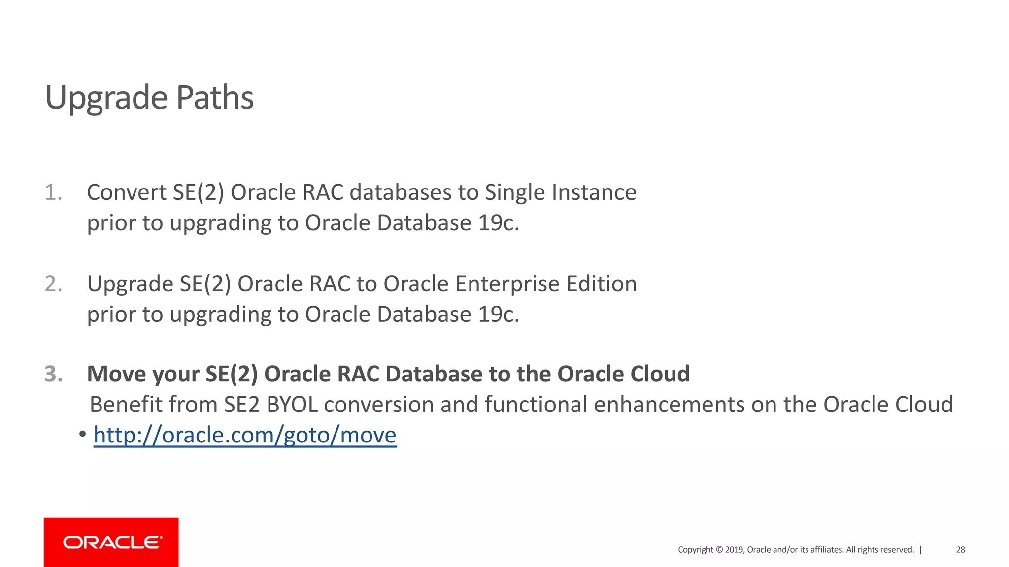 1. Convert SE(2) Oracle RAC databases to Single Instance prior to upgrading to Oracle Database 19c. 2. Upgrade SE(2) Oracle RAC to Oracle Enterprise Edition prior to upgrading to Oracle Database 19c. 3. Move your SE(2) Oracle RAC Database to the Oracle Cloud Benefit from SE2 BYOL conversion and functional enhancements on the Oracle Cloud • http://oracle.com/goto/move Upgrade Paths Copyright © 2019, Oracle and/or its affiliates. All rights reserved. | 28 