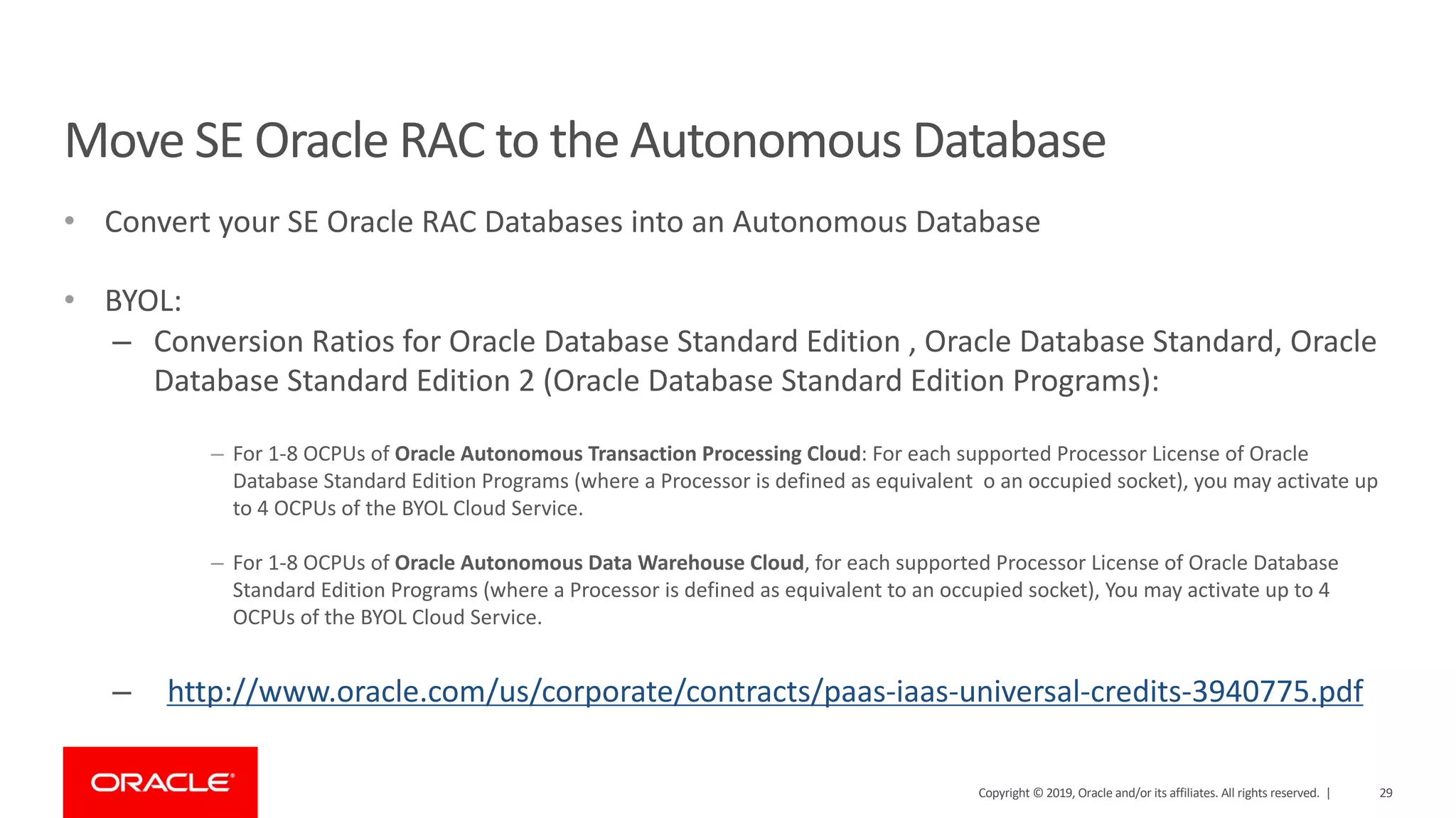 Move SE Oracle RAC to the Autonomous Database • Convert your SE Oracle RAC Databases into an Autonomous Database • BYOL: – Conversion Ratios for Oracle Database Standard Edition , Oracle Database Standard, Oracle Database Standard Edition 2 (Oracle Database Standard Edition Programs): – For 1-8 OCPUs of Oracle Autonomous Transaction Processing Cloud: For each supported Processor License of Oracle Database Standard Edition Programs (where a Processor is defined as equivalent o an occupied socket), you may activate up to 4 OCPUs of the BYOL Cloud Service. – For 1-8 OCPUs of Oracle Autonomous Data Warehouse Cloud, for each supported Processor License of Oracle Database Standard Edition Programs (where a Processor is defined as equivalent to an occupied socket), You may activate up to 4 OCPUs of the BYOL Cloud Service. – http://www.oracle.com/us/corporate/contracts/paas-iaas-universal-credits-3940775.pdf Copyright © 2019, Oracle and/or its affiliates. All rights reserved. | 29 
