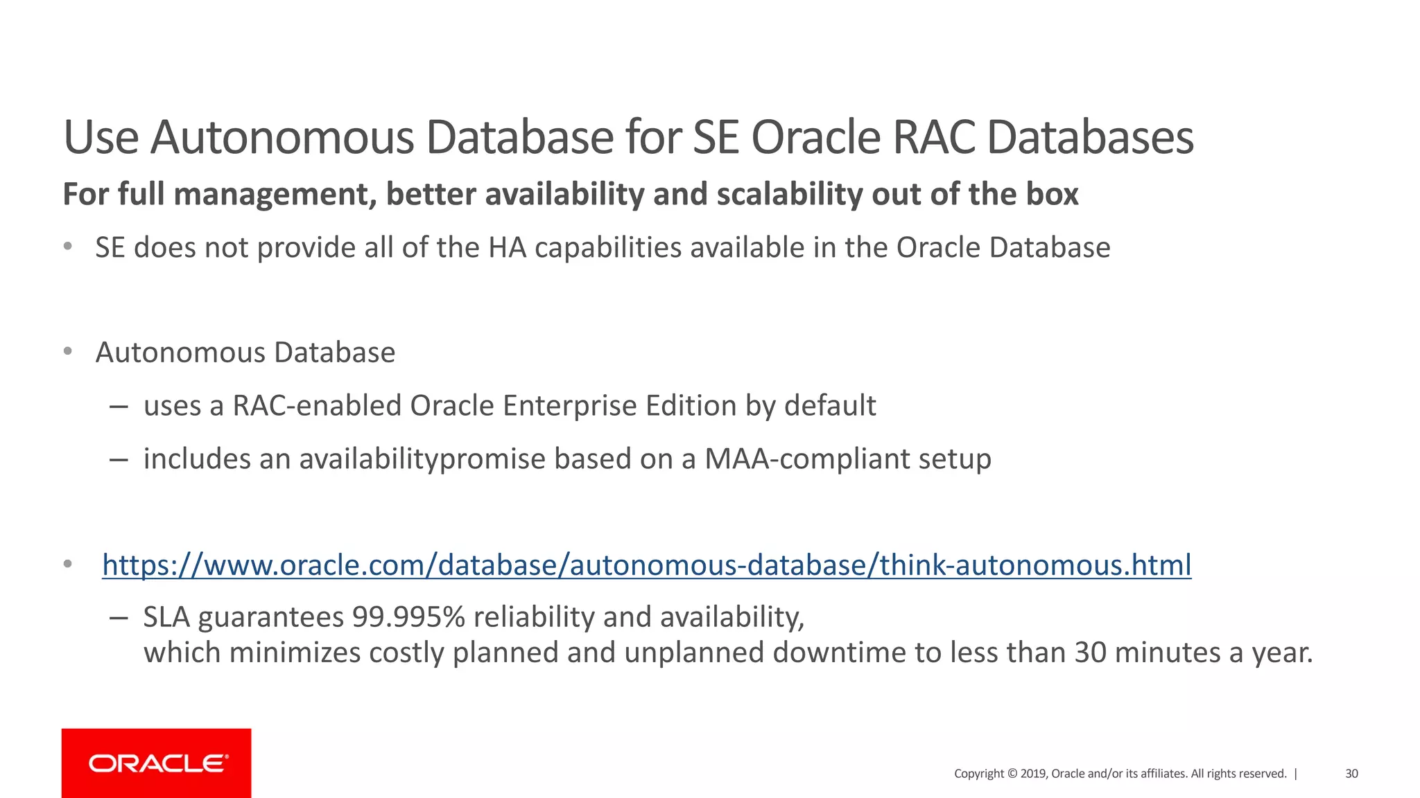 For full management, better availability and scalability out of the box Use Autonomous Database for SE Oracle RAC Databases • SE does not provide all of the HA capabilities available in the Oracle Database • Autonomous Database – uses a RAC-enabled Oracle Enterprise Edition by default – includes an availabilitypromise based on a MAA-compliant setup • https://www.oracle.com/database/autonomous-database/think-autonomous.html – SLA guarantees 99.995% reliability and availability, which minimizes costly planned and unplanned downtime to less than 30 minutes a year. Copyright © 2019, Oracle and/or its affiliates. All rights reserved. | 30 