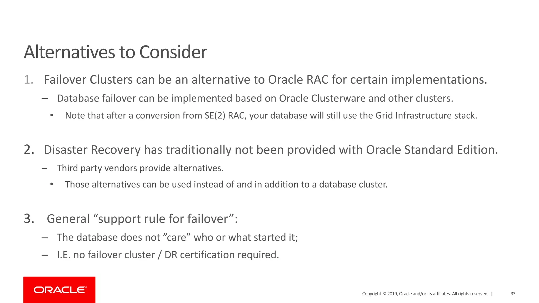 Alternatives to Consider 1. Failover Clusters can be an alternative to Oracle RAC for certain implementations. – Database failover can be implemented based on Oracle Clusterware and other clusters. • Note that after a conversion from SE(2) RAC, your database will still use the Grid Infrastructure stack. 2. Disaster Recovery has traditionally not been provided with Oracle Standard Edition. – Third party vendors provide alternatives. • Those alternatives can be used instead of and in addition to a database cluster. 3. General “support rule for failover”: – The database does not ”care” who or what started it; – I.E. no failover cluster / DR certification required. Copyright © 2019, Oracle and/or its affiliates. All rights reserved. | 33 