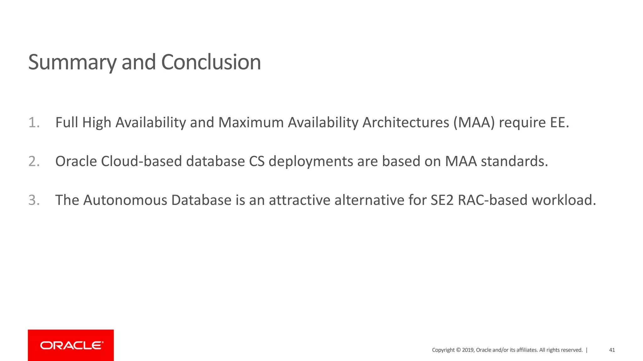 1. Full High Availability and Maximum Availability Architectures (MAA) require EE. 2. Oracle Cloud-based database CS deployments are based on MAA standards. 3. The Autonomous Database is an attractive alternative for SE2 RAC-based workload. Summary and Conclusion Copyright © 2019, Oracle and/or its affiliates. All rights reserved. | 41 