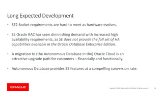 Long Expected Development
• SE2 Socket requirements are hard to meet as hardware evolves.
• SE Oracle RAC has seen diminishing demand with increased high
availability requirements, as SE does not provide the full set of HA
capabilities available in the Oracle Database Enterprise Edition.
• A migration to (the Autonomous Database in the) Oracle Cloud is an
attractive upgrade path for customers – financially and functionally.
• Autonomous Database provides EE features at a compelling conversion rate.
Copyright © 2019, Oracle and/or its affiliates. All rights reserved. | 26
 