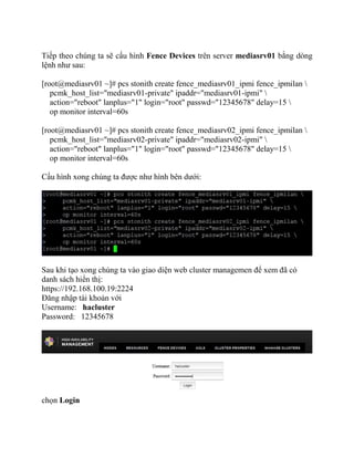 Tiếp theo chúng ta sẽ cấu hình Fence Devices trên server mediasrv01 bằng dòng
lệnh như sau:
[root@mediasrv01 ~]# pcs stonith create fence_mediasrv01_ipmi fence_ipmilan 
pcmk_host_list="mediasrv01-private" ipaddr="mediasrv01-ipmi" 
action="reboot" lanplus="1" login="root" passwd="12345678" delay=15 
op monitor interval=60s
[root@mediasrv01 ~]# pcs stonith create fence_mediasrv02_ipmi fence_ipmilan 
pcmk_host_list="mediasrv02-private" ipaddr="mediasrv02-ipmi" 
action="reboot" lanplus="1" login="root" passwd="12345678" delay=15 
op monitor interval=60s
Cấu hình xong chúng ta được như hình bên dưới:
Sau khi tạo xong chúng ta vào giao diện web cluster managemen để xem đã có
danh sách hiển thị:
https://192.168.100.19:2224
Đăng nhập tài khoản với
Username: hacluster
Password: 12345678
chọn Login
 