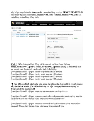 vào bên trong nhấn vào sharemedia , sau đó chúng ta chọn FENCE DEVICES đã
thấy hiển thị danh sách fence_mediasrv01_ipmi và fence_mediasrv02_ipmi khi
mà chúng ta tạo bằng dòng lệnh:
Chú ý: Nếu chúng ta khởi động lại Server mà ko Start được dịch vụ
fence_mediasrv01_ipmi và fence_mediasrv02_ipmi thì chúng ta phải Stop dịch
vụ sau đó mới Start dịch vụ như câu lệnh ở dưới đây:
[root@mediasrv01 ~]# pcs cluster stop mediasrv01-private
[root@mediasrv01 ~]# pcs cluster start mediasrv01-private
[root@mediasrv01 ~]# pcs cluster stop mediasrv02-private
[root@mediasrv01 ~]# pcs cluster start mediasrv02-private
 Sau khi cấu hình các bước trên xong thì chúng ta chạy một số lệnh bổ sung
về cấu hình Cluster (Có điều chỉnh lại tài liệu trong quá trình sử dụng >>
Cấu hình trên mediasrv01
[root@mediasrv01 ~]# pcs property set no-quorum-policy=freeze
[root@mediasrv01 ~]# pcs resource create dlm ocf:pacemaker:controld op monitor
interval=30s on-fail=fence clone interleave=true ordered=true
[root@mediasrv01 ~]# pcs resource create clvmd ocf:heartbeat:clvm op monitor
interval=30s on-fail=fence clone interleave=true ordered=true
 