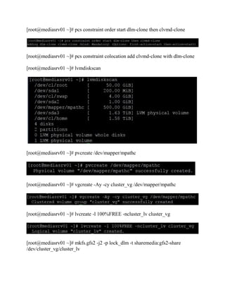 [root@mediasrv01 ~]# pcs constraint order start dlm-clone then clvmd-clone
[root@mediasrv01 ~]# pcs constraint colocation add clvmd-clone with dlm-clone
[root@mediasrv01 ~]# lvmdiskscan
[root@mediasrv01 ~]# pvcreate /dev/mapper/mpathc
[root@mediasrv01 ~]# vgcreate -Ay -cy cluster_vg /dev/mapper/mpathc
[root@mediasrv01 ~]# lvcreate -l 100%FREE -ncluster_lv cluster_vg
[root@mediasrv01 ~]# mkfs.gfs2 -j2 -p lock_dlm -t sharemedia:gfs2-share
/dev/cluster_vg/cluster_lv
 