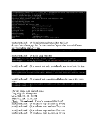 [root@mediasrv01 ~]# pcs resource create clusterfs Filesystem
device="/dev/cluster_vg/clust "options=noatime" op monitor interval=10s on-
fail=fence clone interleave=true
[root@mediasrv01 ~]# mount |grep filevideo
[root@mediasrv01 ~]# pcs constraint order start clvmd-clone then clusterfs-clone
[root@mediasrv01 ~]# pcs constraint colocation add clusterfs-clone with clvmd-
clone
Như vậy chúng ta đã cấu hình xong.
Đăng nhập vào Management
https://192.168.100.19:2224
https://192.168.100.20:2224
Chú ý: Bật mediasrv01 lên trước sau đó mới bật Host2
[root@mediasrv01 ~]# pcs cluster stop mediasrv02-private
[root@mediasrv01 ~]# pcs cluster start mediasrv02-private
[root@mediasrv01 ~]# pcs cluster stop mediasrv02-private
[root@mediasrv01 ~]# pcs cluster start mediasrv02-private
 