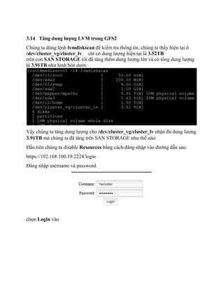 3.14 Tăng dung lượng LVM trong GFS2
Chúng ta dùng lệnh lvmdiskscan để kiểm tra thông tin, chúng ta thấy hiện tại ổ
/dev/cluster_vg/cluster_lv chỉ có dung lượng hiện tại là 3.52TB
trên con SAN STORAGE tôi đã tăng thêm dung lượng lên và có tổng dung lượng
là 3.91TB như hình bên dưới:
Vậy chúng ta tăng dung lượng cho /dev/cluster_vg/cluster_lv nhận đủ dung lượng
3.91TB mà chúng ta đã tăng trên SAN STORAGE như thế nào:
Đầu tiên chúng ta disable Resources bằng cách đăng nhập vào đường dẫn sau:
https://192.168.100.19:2224/login
Đăng nhập username và password
chọn Login vào
 