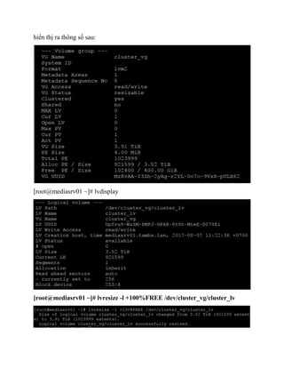 hiển thị ra thông số sau:
[root@mediasrv01 ~]# lvdisplay
[root@mediasrv01 ~]# lvresize -l +100%FREE /dev/cluster_vg/cluster_lv
 