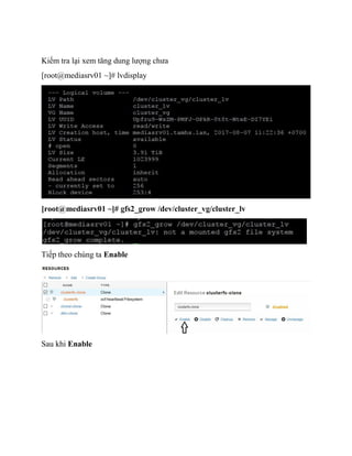 Kiểm tra lại xem tăng dung lượng chưa
[root@mediasrv01 ~]# lvdisplay
[root@mediasrv01 ~]# gfs2_grow /dev/cluster_vg/cluster_lv
Tiếp theo chúng ta Enable
Sau khi Enable
 
