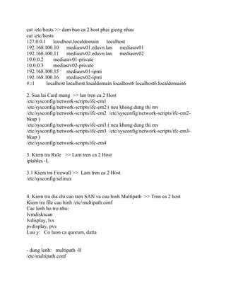 cat /etc/hosts >> dam bao ca 2 host phai giong nhau
cat /etc/hosts
127.0.0.1 localhost.localdomain localhost
192.168.100.10 mediasrv01.eduvn.lan mediasrv01
192.168.100.11 mediasrv02.eduvn.lan mediasrv02
10.0.0.2 mediasrv01-private
10.0.0.3 mediasrv02-private
192.168.100.15 mediasrv01-ipmi
192.168.100.16 mediasrv02-ipmi
#::1 localhost localhost.localdomain localhost6 localhost6.localdomain6
2. Sua lai Card mang >> lan tren ca 2 Host
/etc/sysconfig/network-scripts/ifc-em1
/etc/sysconfig/network-scripts/ifc-em2 ( neu khong dung thi mv
/etc/sysconfig/network-scripts/ifc-em2 /etc/sysconfig/network-scripts/ifc-em2-
bkup )
/etc/sysconfig/network-scripts/ifc-em3 ( neu khong dung thi mv
/etc/sysconfig/network-scripts/ifc-em3 /etc/sysconfig/network-scripts/ifc-em3-
bkup )
/etc/sysconfig/network-scripts/ifc-em4
3. Kiem tra Rule >> Lam tren ca 2 Host
iptables -L
3.1 Kiem tra Firewall >> Lam tren ca 2 Host
/etc/sysconfig/selinux
4. Kiem tra dia chi cao tren SAN va cau hinh Multipath >> Tren ca 2 host
Kiem tra file cau hinh /etc/multipath.conf
Cac lenh ho tro nhu:
lvmdiskscan
lvdisplay, lvs
pvdisplay, pvs
Luu y: Co luon ca quorum, datta
- dung lenh: multipath -ll
/etc/multipath.conf
 
