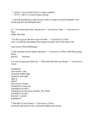`-+- policy='service-time 0' prio=1 status=enabled
`- 12:0:1:1 sdh 8:112 active ready running
>> ket hop truong hop cu the cua may minh va output cua lenh multipath -ll de
config tiep file /etc/multipath.conf
4.1 Tao mount point cho vung du lieu >> Lan tren ca Host >> Lam tren ca 2
Host
mkdir /filevideo
- Cai dat va go cai dat mot so goi can thiet >> Lam tren ca 2 Host
yum -y install pcs pacemaker fence-agents-all gfs2-utils lvm2-cluster ntp
yum remove NetworkManager
5. Dat mat khau cho tai khoan hacluster >> Lam tren ca 2 Host (Mat khau giong
nhau)
passwd hacluster
6. Loem tra ngay gio chinh xac >> Dieu kien bat buoc cua cluster >> Lam tren ca
2 host
timedatectl
yum install -y ntp
systemctl enable ntpd
systemctl start ntpd
ntpq -p
ntpstat
yum remove chrony
timedatectl set-ntp true
timedatectl set-ntp 0
timedatectl set-timezone Asia/Ho_Chi_Minh
timedatectl set-ntp 1
hwclock --systohc
timedatectl
7. Bat dich vu cua Cluster >> Lam tren ca 2 Host
systemctl start pcsd.service; systemctl enable pcsd.service;
 