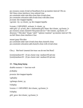 pcs resource create clvmd ocf:heartbeat:clvm op monitor interval=30s on-
fail=fence clone interleave=true ordered=true
pcs constraint order start dlm-clone then clvmd-clone
pcs constraint colocation add clvmd-clone with dlm-clone
pvcreate /dev/mapper/mpatha
vgcreate -Ay -cy cluster_vg /dev/mapper/mpatha
lvcreate -l 100%FREE -ncluster_lv cluster_vg
mkfs.gfs2 -j2 -p lock_dlm -t sharemedia:gfs2-share /dev/cluster_vg/cluster_lv
pcs resource create clusterfs Filesystem device="/dev/cluster_vg/cluster_lv"
directory="/filevideo" fstype="gfs2" "options=noatime" op monitor interval=10s
on-fail=fence clone interleave=true
mount |grep /filevideo
pcs constraint order start clvmd-clone then clusterfs-clone
pcs constraint colocation add clusterfs-clone with clvmd-clone
Chu y: Bat host1 (master) len truoc sau do moi bat Host2
[root@mediasrv01 ~]# pcs cluster stop mediasrv02-private
[root@mediasrv01 ~]# pcs cluster start mediasrv02-private
12 - Tăng dung lượng
disable resource >> lam tren web
pvdisplay
pvresize /dev/mapper/mpathc
vgdisplay
vgchange cluster_vg
lvdisplay
lvresize -l +100%FREE /dev/cluster_vg/cluster_lv
lvdisplay
gfs2_grow /dev/cluster_vg/cluster_lv
 