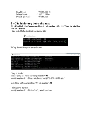 Ip Address: 192.168.100.18
Subnet Mask: 255.255.255.0
Default gateway: 192.168.100.1
2 - Cấu hình từng bước như sau:
2.1 - Cấu hình trên Server (mediasrv01 và mediasrv02) >> Thao tác này làm
trên cả 2 Server
- Cấu hình file hosts nằm trong đường dẫn
Thông tin nội dung file hosts như sau:
Đóng là lưu lại
Sau đó copy file hosts này sang mediasrv02
[root@mediasrv01 ~]# scp /etc/hosts root@192.168.100.20:/etc/
khởi động lại Server mediasrv01 và mediasrv02
- Tắt dịch vụ Selinux
[root@mediasrv01 ~]# vim /etc/sysconfig/selinux
 