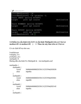 3.4 Kiểm tra cấu hình trên SAN và cấu hình Multipath trên cả 2 Server
mediasrv01 và mediasrv02 ) >> Thao tác này làm trên cả 2 Server
Có các lệnh hỗ trợ như sau:
lvmdiskscan
lvdisplay, lvs
pvdisplay, pvs
multipath -ll
Đường dẫn cấu hình Fix Multipath là /etc/multipath.conf
multipaths {
multipath {
wwid 36006048000028350131253594d303030
alias mpatha
}
multipath {
wwid 36006048000028350131253594d303041
alias mpathb
}
multipath {
wwid 36006048000028350131253594d303145
alias mpathc
}
multipath {
 