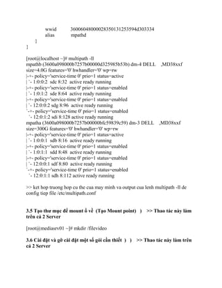 wwid 36006048000028350131253594d303334
alias mpathd
}
}
[root@localhost ~]# multipath -ll
mpathb (3600a098000b7257b00000d325985b53b) dm-4 DELL ,MD38xxf
size=4.0G features='0' hwhandler='0' wp=rw
|-+- policy='service-time 0' prio=1 status=active
| `- 1:0:0:2 sdc 8:32 active ready running
|-+- policy='service-time 0' prio=1 status=enabled
| `- 1:0:1:2 sde 8:64 active ready running
|-+- policy='service-time 0' prio=1 status=enabled
| `- 12:0:0:2 sdg 8:96 active ready running
`-+- policy='service-time 0' prio=1 status=enabled
`- 12:0:1:2 sdi 8:128 active ready running
mpatha (3600a098000b7257b00000bfc59839c59) dm-3 DELL ,MD38xxf
size=300G features='0' hwhandler='0' wp=rw
|-+- policy='service-time 0' prio=1 status=active
| `- 1:0:0:1 sdb 8:16 active ready running
|-+- policy='service-time 0' prio=1 status=enabled
| `- 1:0:1:1 sdd 8:48 active ready running
|-+- policy='service-time 0' prio=1 status=enabled
| `- 12:0:0:1 sdf 8:80 active ready running
`-+- policy='service-time 0' prio=1 status=enabled
`- 12:0:1:1 sdh 8:112 active ready running
>> ket hop truong hop cu the cua may minh va output cua lenh multipath -ll de
config tiep file /etc/multipath.conf
3.5 Tạo thư mục để mount ổ về (Tạo Mount point) ) >> Thao tác này làm
trên cả 2 Server
[root@mediasrv01 ~]# mkdir /filevideo
3.6 Cài đặt và gỡ cài đặt một số gói cần thiết ) ) >> Thao tác này làm trên
cả 2 Server
 