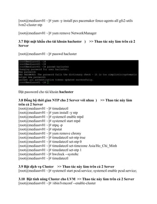 [root@mediasrv01 ~]# yum -y install pcs pacemaker fence-agents-all gfs2-utils
lvm2-cluster ntp
[root@mediasrv01 ~]# yum remove NetworkManager
3.7 Đặt mật khẩu cho tài khoản hacluster ) >> Thao tác này làm trên cả 2
Server
[root@mediasrv01 ~]# passwd hacluster
Đặt password cho tài khoản hacluster
3.8 Đồng bộ thời gian NTP cho 2 Server với nhau ) >> Thao tác này làm
trên cả 2 Server
[root@mediasrv01 ~]# timedatectl
[root@mediasrv01 ~]# yum install -y ntp
[root@mediasrv01 ~]# systemctl enable ntpd
[root@mediasrv01 ~]# systemctl start ntpd
[root@mediasrv01 ~]# ntpq -p
[root@mediasrv01 ~]# ntpstat
[root@mediasrv01 ~]# yum remove chrony
[root@mediasrv01 ~]# timedatectl set-ntp true
[root@mediasrv01 ~]# timedatectl set-ntp 0
[root@mediasrv01 ~]# timedatectl set-timezone Asia/Ho_Chi_Minh
[root@mediasrv01 ~]# timedatectl set-ntp 1
[root@mediasrv01 ~]# hwclock --systohc
[root@mediasrv01 ~]# timedatectl
3.9 Bật dịch vụ Cluster >> Thao tác này làm trên cả 2 Server
[root@mediasrv01 ~]# systemctl start pcsd.service; systemctl enable pcsd.service;
3.10 Bật tính năng Cluster cho LVM >> Thao tác này làm trên cả 2 Server
[root@mediasrv01 ~]# /sbin/lvmconf --enable-cluster
 