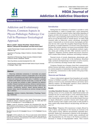 *Corresponding author: Mauro Luisetto, Applied Pharmacologist, European
specialist lab medicine, Independent researcher, Italy, Tel: +0040 269217927;
E-mail: M.Luisetto@ausl.pc.it / maurolu65@gmail.com
Citation: Luisetto M, Almukhtar N, Mashori GR, Ahmadabadi BN, Sahu RK
(2019) Addiction and Evolutionary Process, Common Aspects in Physio-Patho-
logic Pathways Use Full In Pharmaco-Toxicological Approach. J Addict Addictv
Disord 6: 21.
Received:February08,2019;Accepted:February13,2019;Published:February
27, 2019
Copyright: © 2019 Luisetto M, et al. This is an open-access article distributed
under the terms of the Creative Commons Attribution License, which permits un-
restricted use, distribution, and reproduction in any medium, provided the original
author and source are credited.
Introduction
	 Starting from the evolutionary of vertebrates is possible to verify
that mammalians vs. reptile in example show a great characteristic
in cooperative behavior, maternal instinct, high mother depending of
progeny and other relevant aspects. So is clear that this kind of verte-
brates shows a great depending relationship between mother-progeny
and we can say that these kinds of “animals species” are under a high
constraint under an (behavioral, instinct, psychology, neurological
aspect). (Anatomically are involved cortexes, basal ganglia and thal-
amus but also other system like amygdala) Dopaminergic-Mesolim-
bic pathway in example Dopamine is involved in many physiological
functions like emotion, pleasure, movement (extra pyramidal), Breast
feeding, involved in depression or schizophrenia, prolactin regula-
tion, nausea and vomiting and other. Other molecules involved in
“happiness”: Dopamine, serotonin, endorfin and oxytocin. (Oxytocin:
Role in mother-infant relations, attachment, and bonding in humans).
	 Neuronal circuits of rewards, dopaminergic, glutaminergic, gab-
aergic (circuits play a relevant role in this mechanism). Breastfeed
imply a prolactin and dopaminergic involvement as well as oxytocin,
and is an evolutionary advantage towards other vertebrates.
	 Viviparous, Parental care of progeny, breast feed, communication
abilities between individuals, associative learning, emotional control
are common properties of mammalians like emotional, social behav-
ior. (Hierarchy, communication to other member of the group of dan-
ger and so on).
Material and Methods
	 Using an observational approach from biomedical and scientific
literature in PubMed is possible to verify the Neuro-pharmacolgical
pathways involved in some mammalian behavior and instinct and in
addiction condition. The bibliography reported is choose related the
keywords and related the aim of this work
Results
According biomedical literature is possible to verify that: “Ar-
cheology science not to be consider only related human product and
manufacts but also an inside disciple to verify archeological process
related to mind- set kinetics and to other system or organs. Brain,
mind, immunologic system and other relevant physiological functions
are deeply influenced by a primitive structure and to deeply under-
stand the meaning of this complex system inside us make possible to
better explain today Human behavior and physiology and other pro-
cess” [1].
Marco Diana: “Dopamine (DA) transmission is deeply affected by
drugs of abuse, and alterations in DA function are involved in the
various phases of drug- addiction and potentially exploitable thera-
peutically. Studies have documented a reduction in the electrophysi-
ological activity of DA neurons in alcohol, opiate, cannabinoid, and
other drug-dependent rats. DA release in the Nucleus accumbens is
decreased in virtually all drug-dependent rodents. These research
Luisetto M, et al., J Addict Addictv Disord 2019, 6: 021
DOI: 10.24966/AAD-7276/100021
HSOA Journal of
Addiction & Addictive Disorders
Research Article
Mauro Luisetto1
*, Naseer Almukhtar2
, Ghulam Rasool
Mashori3
, Behzad Nili Ahmadabadi4
and Ram Kumar Sahu5
1
Applied Pharmacologist, European specialist lab medicine, Independent
researcher, Italy
2
Department of Physiology, College of medicine, University of Babylon,
Hilla, Iraq
3
Department of Pharmacology, People University of Medical & Health
Sciences for Women, Nawabshah, Pakistan
4
Nano Drug Delivery (a product development firm), USA
5
Pandit Deendayal Upadhyay Memorial Health Science & Ayush University
of Chattisgarh, Raipur, India
Addiction and Evolutionary
Process, CommonAspects in
Physio-Pathologic Pathways Use
Full In Pharmaco-Toxicological
Approach
Abstract
	 Observing vertebrates evolutionary in mammalian are present
characteristic pathways involved in progenytake care in first period
after birth. In this behavior and instinct, learning neuronal circuits are
evolved and reward mechanism the same. In addiction is possible
to observe that definite neuronal circuits play a crucial role. In this
work are showed this similarity to better understand the addiction
condition. Reward mechanisms (primary, intrinsic or extrinsic) are in-
volved in food, reproductive- sexual activity but also in other human
condition. Conditioning, reinforce, reward, learning behavior, de-
pression status, level of motivations are common concept involved
also in addiction.
Keywords: Addiction; Anatomy; Mammalians; Physiology; Toxicol-
ogy; Vertebrates
 