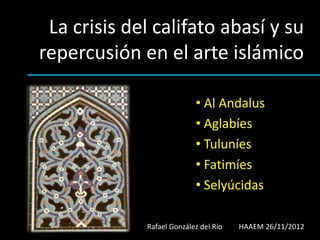 La crisis del califato abasí y su
repercusión en el arte islámico

                           • Al Andalus
                           • Aglabíes
                           • Tuluníes
                           • Fatimíes
                           • Selyúcidas

             Rafael González del Río   HAAEM 26/11/2012
 