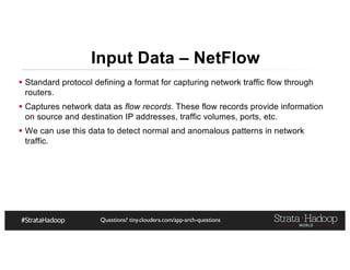 Questions? tiny.cloudera.com/app-arch-questions
§ Standard protocol defining a format for capturing network traffic flow through
routers.
§ Captures network data as flow records. These flow records provide information
on source and destination IP addresses, traffic volumes, ports, etc.
§ We can use this data to detect normal and anomalous patterns in network
traffic.
Input Data – NetFlow
 