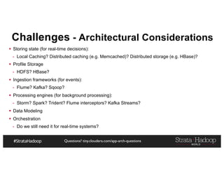 Questions? tiny.cloudera.com/app-arch-questions
Challenges - Architectural Considerations
§ Storing state (for real-time decisions):
- Local Caching? Distributed caching (e.g. Memcached)? Distributed storage (e.g. HBase)?
§ Profile Storage
- HDFS? HBase?
§ Ingestion frameworks (for events):
- Flume? Kafka? Sqoop?
§ Processing engines (for background processing):
- Storm? Spark? Trident? Flume interceptors? Kafka Streams?
§ Data Modeling
§ Orchestration
- Do we still need it for real-time systems?
 