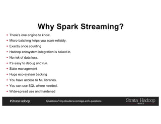 Questions? tiny.cloudera.com/app-arch-questions
Why Spark Streaming?
§ There’s one engine to know.
§ Micro-batching helps you scale reliably.
§ Exactly once counting
§ Hadoop ecosystem integration is baked in.
§ No risk of data loss.
§ It’s easy to debug and run.
§ State management
§ Huge eco-system backing
§ You have access to ML libraries.
§ You can use SQL where needed.
§ Wide-spread use and hardened
 