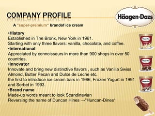 Company ProfileA "super-premium“ brandof ice creamHistoryEstablished in The Bronx, New York in 1961.Starting with only three flavors: vanilla, chocolate, and coffee.InternationalAppreciated by connoisseurs in more than 900 shops in over 50 countries.InnovatorInnovate and bring new distinctive flavors , such as Vanilla Swiss Almond, Butter Pecan and Dulce de Leche etc. the first to introduce ice cream bars in 1986, Frozen Yogurt in 1991 and Sorbet in 1993.Brand nameMade-up words meant to look Scandinavian Reversing the name of Duncan Hines ->"Huncan-Dines“