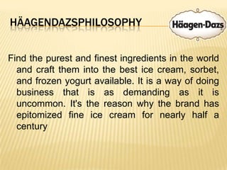 HäagendazsphilosophyFind the purest and finest ingredients in the world and craft them into the best ice cream, sorbet, and frozen yogurt available. It is a way of doing business that is as demanding as it is uncommon. It's the reason why the brand has epitomized fine ice cream for nearly half a century