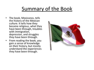 Summary of the BookThe book, Mexicanos, tells the history of the Mexican culture. It tells how they became religious, what they have been through, troubles with immigration, depression, and struggles they have been through.From reading the book, you gain a sense of knowledge on their history, but mostly understand the experiences they have been through.