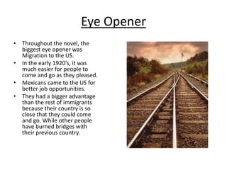 Eye OpenerThroughout the novel, the biggest eye opener was Migration to the US.In the early 1920’s, it was much easier for people to come and go as they pleased.Mexicans came to the US for better job opportunities.They had a bigger advantage than the rest of immigrants because their country is so close that they could come and go. While other people have burned bridges with their previous country.
