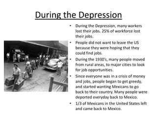 During the DepressionDuring the Depression, many workers lost their jobs. 25% of workforce lost their jobs.People did not want to leave the US because they were hoping that they could find jobs.During the 1930’s, many people moved  from rural areas, to major cities to look for job opportunities.Since everyone was in a crisis of money and jobs, people began to get greedy, and started wanting Mexicans to go back to their country. Many people were deported everyday back to Mexico.1/3 of Mexicans in the United States left and came back to Mexico.