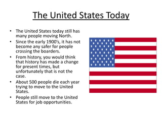 The United States TodayThe United States today still has many people moving North.Since the early 1900’s, it has not become any safer for people crossing the boarders.From history, you would think that history has made a change for present times, but unfortunately that is not the case.About 500 people die each year trying to move to the United States.People still move to the United States for job opportunities.