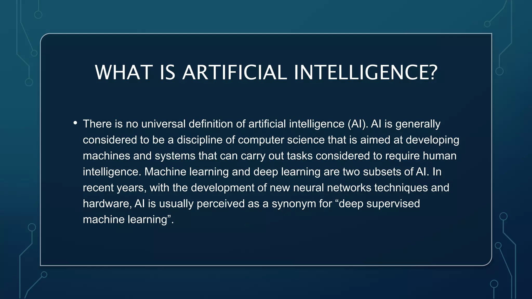 WHAT IS ARTIFICIAL INTELLIGENCE?
• There is no universal definition of artificial intelligence (AI). AI is generally
considered to be a discipline of computer science that is aimed at developing
machines and systems that can carry out tasks considered to require human
intelligence. Machine learning and deep learning are two subsets of AI. In
recent years, with the development of new neural networks techniques and
hardware, AI is usually perceived as a synonym for “deep supervised
machine learning”.
 