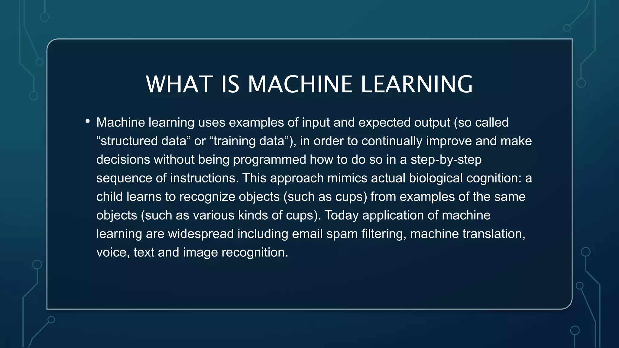 WHAT IS MACHINE LEARNING
• Machine learning uses examples of input and expected output (so called
“structured data” or “training data”), in order to continually improve and make
decisions without being programmed how to do so in a step-by-step
sequence of instructions. This approach mimics actual biological cognition: a
child learns to recognize objects (such as cups) from examples of the same
objects (such as various kinds of cups). Today application of machine
learning are widespread including email spam filtering, machine translation,
voice, text and image recognition.
 