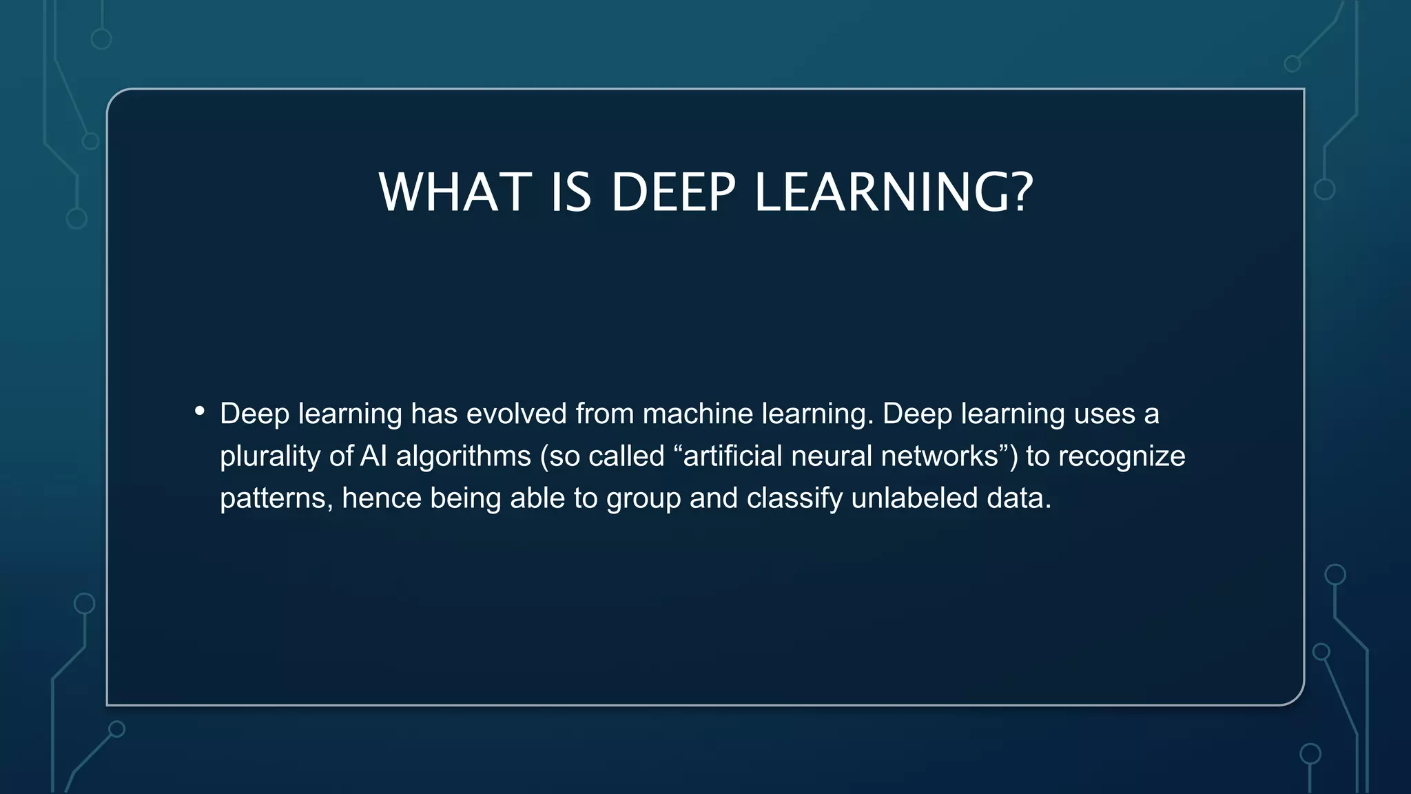 WHAT IS DEEP LEARNING?
• Deep learning has evolved from machine learning. Deep learning uses a
plurality of AI algorithms (so called “artificial neural networks”) to recognize
patterns, hence being able to group and classify unlabeled data.
 