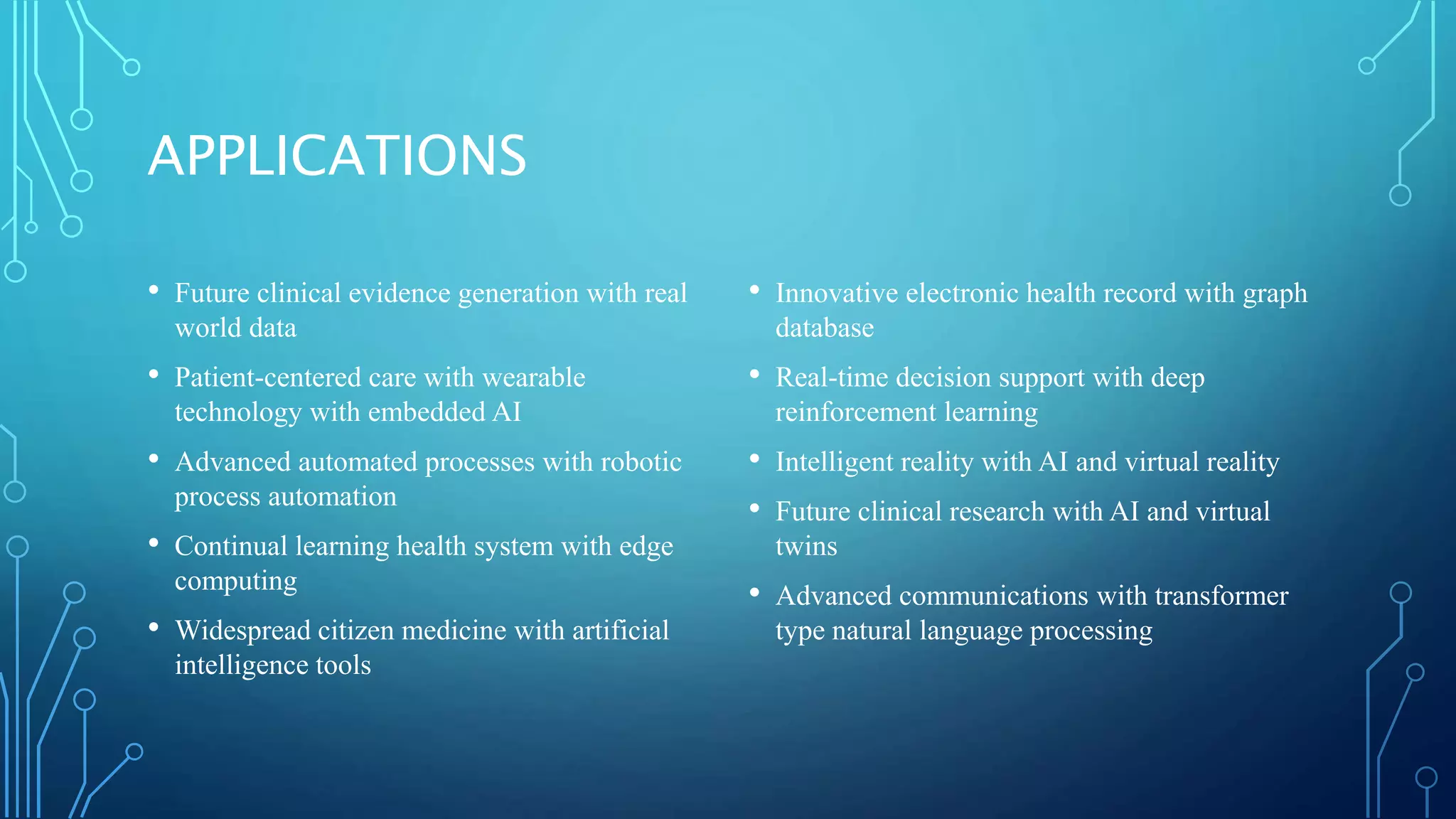 APPLICATIONS
• Future clinical evidence generation with real
world data
• Patient-centered care with wearable
technology with embedded AI
• Advanced automated processes with robotic
process automation
• Continual learning health system with edge
computing
• Widespread citizen medicine with artificial
intelligence tools
• Innovative electronic health record with graph
database
• Real-time decision support with deep
reinforcement learning
• Intelligent reality with AI and virtual reality
• Future clinical research with AI and virtual
twins
• Advanced communications with transformer
type natural language processing
 